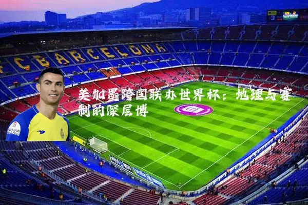 美加墨跨国联办世界杯:地理与赛制的深层博弈